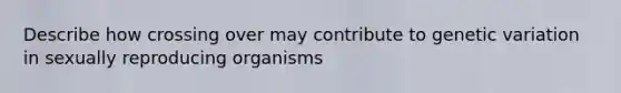 Describe how crossing over may contribute to genetic variation in sexually reproducing organisms