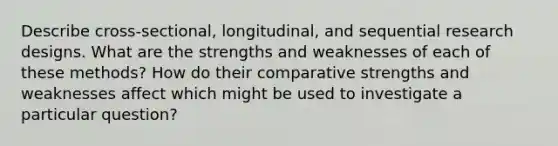 Describe cross-sectional, longitudinal, and sequential research designs. What are the strengths and weaknesses of each of these methods? How do their comparative strengths and weaknesses affect which might be used to investigate a particular question?