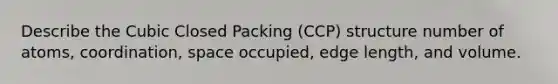 Describe the Cubic Closed Packing (CCP) structure number of atoms, coordination, space occupied, edge length, and volume.