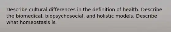 Describe cultural differences in the definition of health. Describe the biomedical, biopsychosocial, and holistic models. Describe what homeostasis is.