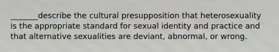 _______describe the cultural presupposition that heterosexuality is the appropriate standard for sexual identity and practice and that alternative sexualities are deviant, abnormal, or wrong.