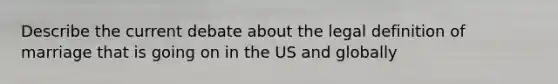 Describe the current debate about the legal definition of marriage that is going on in the US and globally