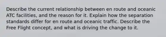 Describe the current relationship between en route and oceanic ATC facilities, and the reason for it. Explain how the separation standards differ for en route and oceanic traffic. Describe the Free Flight concept, and what is driving the change to it.