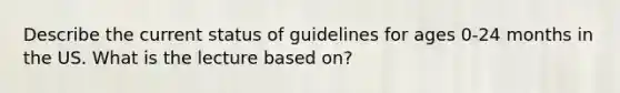 Describe the current status of guidelines for ages 0-24 months in the US. What is the lecture based on?