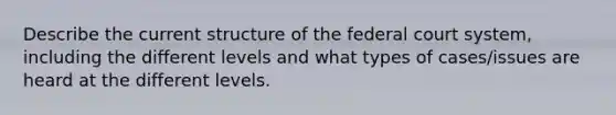 Describe the current structure of the federal court system, including the different levels and what types of cases/issues are heard at the different levels.