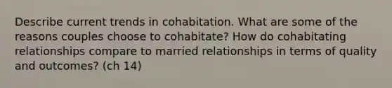 Describe current trends in cohabitation. What are some of the reasons couples choose to cohabitate? How do cohabitating relationships compare to married relationships in terms of quality and outcomes? (ch 14)