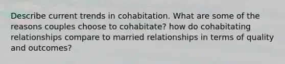 Describe current trends in cohabitation. What are some of the reasons couples choose to cohabitate? how do cohabitating relationships compare to married relationships in terms of quality and outcomes?