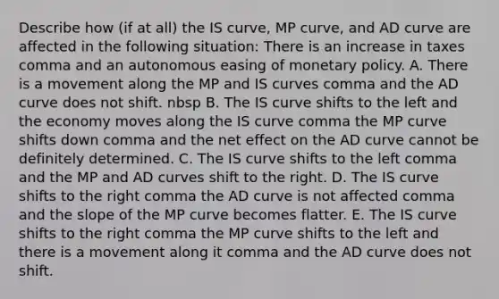 Describe how​ (if at​ all) the IS​ curve, MP​ curve, and AD curve are affected in the following ​situation: There is an increase in taxes comma and an autonomous easing of monetary policy. A. There is a movement along the MP and IS curves comma and the AD curve does not shift. nbsp B. The IS curve shifts to the left and the economy moves along the IS curve comma the MP curve shifts down comma and the net effect on the AD curve cannot be definitely determined. C. The IS curve shifts to the left comma and the MP and AD curves shift to the right. D. The IS curve shifts to the right comma the AD curve is not affected comma and the slope of the MP curve becomes flatter. E. The IS curve shifts to the right comma the MP curve shifts to the left and there is a movement along it comma and the AD curve does not shift.