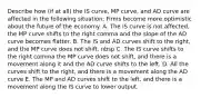 Describe how​ (if at​ all) the IS​ curve, MP​ curve, and AD curve are affected in the following ​situation: Firms become more optimistic about the future of the economy. A. The IS curve is not affected, the MP curve shifts to the right comma and the slope of the AD curve becomes flatter. B. The IS and AD curves shift to the right, and the MP curve does not shift. nbsp C. The IS curve shifts to the right comma the MP curve does not shift, and there is a movement along it and the AD curve shifts to the left. D. All the curves shift to the right, and there is a movement along the AD curve E. The MP and AD curves shift to the left, and there is a movement along the IS curve to lower output.