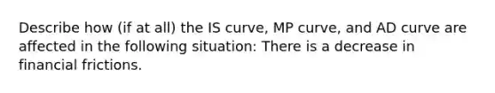 Describe how​ (if at​ all) the IS​ curve, MP​ curve, and AD curve are affected in the following ​situation: There is a decrease in financial frictions.