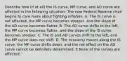 Describe how​ (if at​ all) the IS​ curve, MP​ curve, and AD curve are affected in the following ​situation: The new Federal Reserve chair begins to care more about fighting inflation. A. The IS curve is not affected, the MP curve becomes steeper, and the slope of the AD curve becomes flatter. B. The AD curve shifts to the left, the MP curve becomes flatter, and the slope of the IS curve becomes steeper. C. The IS and AD curves shift to the left, and the MP curve does not shift. D. The economy moves along the IS curve, the MP curve shifts down, and the net effect on the AD curve cannot be definitely determined. E.None of the curves are affected.