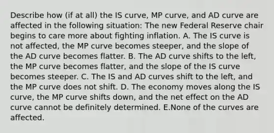 Describe how​ (if at​ all) the IS​ curve, MP​ curve, and AD curve are affected in the following ​situation: The new Federal Reserve chair begins to care more about fighting inflation. A. The IS curve is not affected, the MP curve becomes steeper, and the slope of the AD curve becomes flatter. B. The AD curve shifts to the left, the MP curve becomes flatter, and the slope of the IS curve becomes steeper. C. The IS and AD curves shift to the left, and the MP curve does not shift. D. The economy moves along the IS curve, the MP curve shifts down, and the net effect on the AD curve cannot be definitely determined. E.None of the curves are affected.