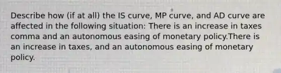 Describe how​ (if at​ all) the IS​ curve, MP​ curve, and AD curve are affected in the following ​situation: There is an increase in taxes comma and an autonomous easing of monetary policy.There is an increase in taxes, and an autonomous easing of monetary policy.