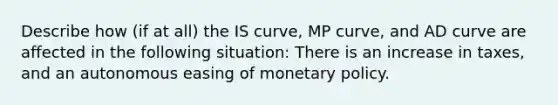 Describe how​ (if at​ all) the IS​ curve, MP​ curve, and AD curve are affected in the following ​situation: There is an increase in taxes, and an autonomous easing of monetary policy.