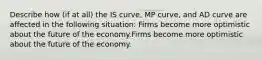 Describe how​ (if at​ all) the IS​ curve, MP​ curve, and AD curve are affected in the following ​situation: Firms become more optimistic about the future of the economy.Firms become more optimistic about the future of the economy.