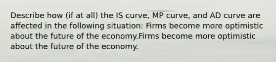 Describe how​ (if at​ all) the IS​ curve, MP​ curve, and AD curve are affected in the following ​situation: Firms become more optimistic about the future of the economy.Firms become more optimistic about the future of the economy.