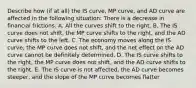 Describe how​ (if at​ all) the IS​ curve, MP​ curve, and AD curve are affected in the following ​situation: There is a decrease in financial frictions. A. All the curves shift to the right. B. The IS curve does not shift, the MP curve shifts to the right, and the AD curve shifts to the left. C. The economy moves along the IS curve, the MP curve does not shift, and the net effect on the AD curve cannot be definitely determined. D. The IS curve shifts to the right, the MP curve does not shift, and the AD curve shifts to the right. E. The IS curve is not affected, the AD curve becomes steeper, and the slope of the MP curve becomes flatter