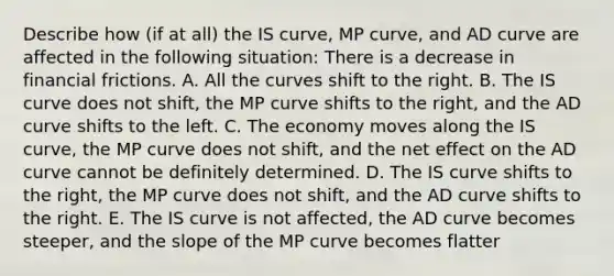 Describe how​ (if at​ all) the IS​ curve, MP​ curve, and AD curve are affected in the following ​situation: There is a decrease in financial frictions. A. All the curves shift to the right. B. The IS curve does not shift, the MP curve shifts to the right, and the AD curve shifts to the left. C. The economy moves along the IS curve, the MP curve does not shift, and the net effect on the AD curve cannot be definitely determined. D. The IS curve shifts to the right, the MP curve does not shift, and the AD curve shifts to the right. E. The IS curve is not affected, the AD curve becomes steeper, and the slope of the MP curve becomes flatter