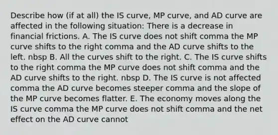 Describe how​ (if at​ all) the IS​ curve, MP​ curve, and AD curve are affected in the following ​situation: There is a decrease in financial frictions. A. The IS curve does not shift comma the MP curve shifts to the right comma and the AD curve shifts to the left. nbsp B. All the curves shift to the right. C. The IS curve shifts to the right comma the MP curve does not shift comma and the AD curve shifts to the right. nbsp D. The IS curve is not affected comma the AD curve becomes steeper comma and the slope of the MP curve becomes flatter. E. The economy moves along the IS curve comma the MP curve does not shift comma and the net effect on the AD curve cannot