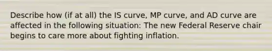 Describe how​ (if at​ all) the IS​ curve, MP​ curve, and AD curve are affected in the following ​situation: The new Federal Reserve chair begins to care more about fighting inflation.