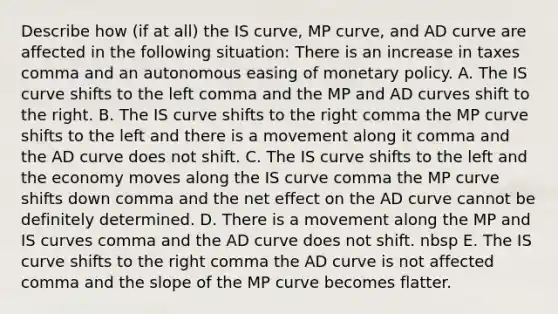 Describe how​ (if at​ all) the IS​ curve, MP​ curve, and AD curve are affected in the following ​situation: There is an increase in taxes comma and an autonomous easing of monetary policy. A. The IS curve shifts to the left comma and the MP and AD curves shift to the right. B. The IS curve shifts to the right comma the MP curve shifts to the left and there is a movement along it comma and the AD curve does not shift. C. The IS curve shifts to the left and the economy moves along the IS curve comma the MP curve shifts down comma and the net effect on the AD curve cannot be definitely determined. D. There is a movement along the MP and IS curves comma and the AD curve does not shift. nbsp E. The IS curve shifts to the right comma the AD curve is not affected comma and the slope of the MP curve becomes flatter.