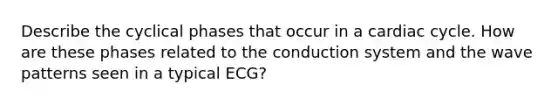 Describe the cyclical phases that occur in a cardiac cycle. How are these phases related to the conduction system and the wave patterns seen in a typical ECG?
