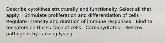 Describe cytokines structurally and functionally. Select all that apply. - Stimulate proliferation and differentiation of cells - Regulate intensity and duration of immune responses - Bind to receptors on the surface of cells - Carbohydrates - Destroy pathogens by causing lysing