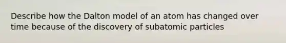 Describe how the Dalton model of an atom has changed over time because of the discovery of subatomic particles