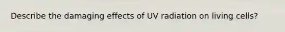 Describe the damaging effects of UV radiation on living cells?