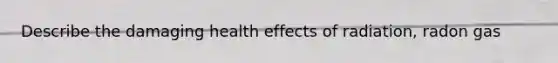 Describe the damaging health effects of radiation, radon gas