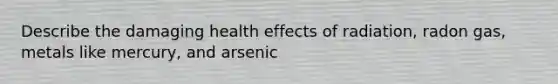 Describe the damaging health effects of radiation, radon gas, metals like mercury, and arsenic