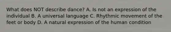 What does NOT describe dance? A. Is not an expression of the individual B. A universal language C. Rhythmic movement of the feet or body D. A natural expression of the human condition