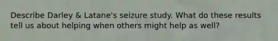 Describe Darley & Latane's seizure study. What do these results tell us about helping when others might help as well?