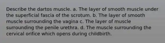 Describe the dartos muscle. a. The layer of smooth muscle under the superficial fascia of the scrotum. b. The layer of smooth muscle surrounding the vagina c. The layer of muscle surrounding the penile urethra. d. The muscle surrounding the cervical orifice which opens during childbirth.