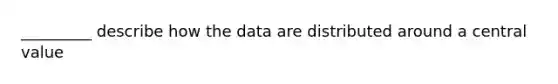 _________ describe how the data are distributed around a central value