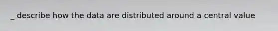 _ describe how the data are distributed around a central value