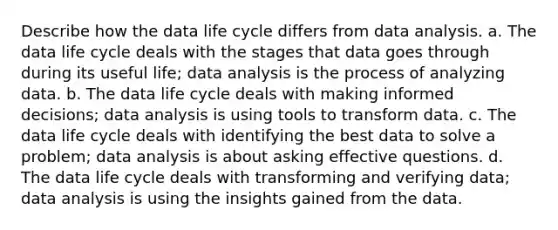 Describe how the data life cycle differs from data analysis. a. The data life cycle deals with the stages that data goes through during its useful life; data analysis is the process of analyzing data. b. The data life cycle deals with making informed decisions; data analysis is using tools to transform data. c. The data life cycle deals with identifying the best data to solve a problem; data analysis is about asking effective questions. d. The data life cycle deals with transforming and verifying data; data analysis is using the insights gained from the data.