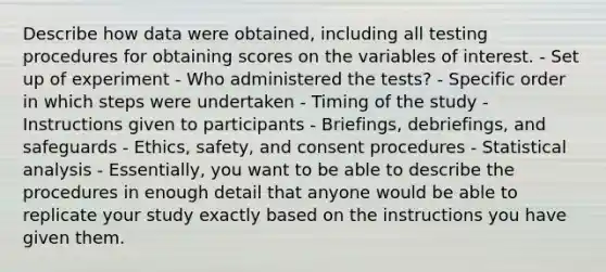 Describe how data were obtained, including all testing procedures for obtaining scores on the variables of interest. - Set up of experiment - Who administered the tests? - Specific order in which steps were undertaken - Timing of the study - Instructions given to participants - Briefings, debriefings, and safeguards - Ethics, safety, and consent procedures - Statistical analysis - Essentially, you want to be able to describe the procedures in enough detail that anyone would be able to replicate your study exactly based on the instructions you have given them.