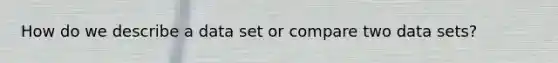 How do we describe a data set or compare two data sets?