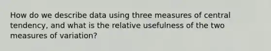 How do we describe data using three measures of central tendency, and what is the relative usefulness of the two measures of variation?