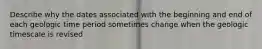 Describe why the dates associated with the beginning and end of each geologic time period sometimes change when the geologic timescale is revised