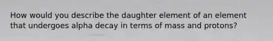 How would you describe the daughter element of an element that undergoes alpha decay in terms of mass and protons?