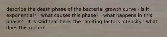 describe the death phase of the bacterial growth curve - is it exponential? - what causes this phase? - what happens in this phase? - it is said that here, the "limiting factors intensify." what does this mean?