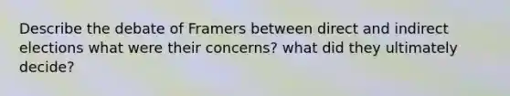 Describe the debate of Framers between direct and indirect elections what were their concerns? what did they ultimately decide?