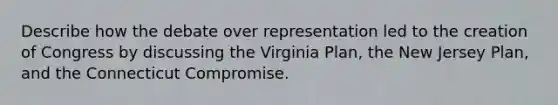 Describe how the debate over representation led to the creation of Congress by discussing the Virginia Plan, the New Jersey Plan, and the Connecticut Compromise.