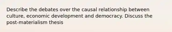 Describe the debates over the causal relationship between culture, economic development and democracy. Discuss the post-materialism thesis