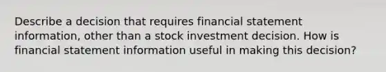 Describe a decision that requires financial statement information, other than a stock investment decision. How is financial statement information useful in making this decision?