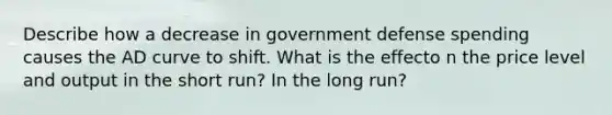 Describe how a decrease in government defense spending causes the AD curve to shift. What is the effecto n the price level and output in the short run? In the long run?