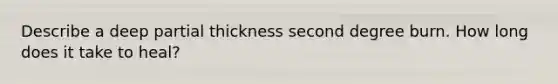 Describe a deep partial thickness second degree burn. How long does it take to heal?