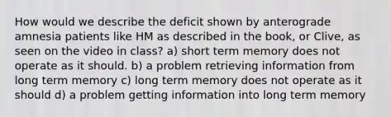 How would we describe the deficit shown by anterograde amnesia patients like HM as described in the book, or Clive, as seen on the video in class? a) short term memory does not operate as it should. b) a problem retrieving information from long term memory c) long term memory does not operate as it should d) a problem getting information into long term memory